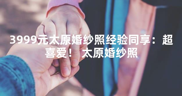 3999元太原婚纱照经验同享：超喜爱！ 太原婚纱照
